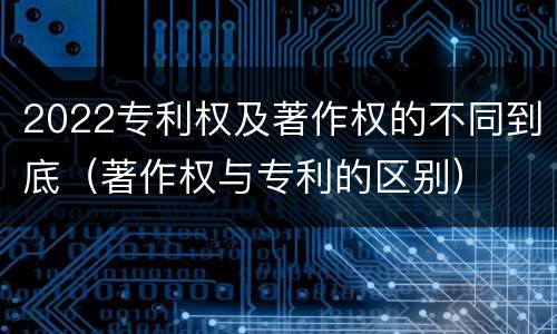 2022专利权及著作权的不同到底（著作权与专利的区别）
