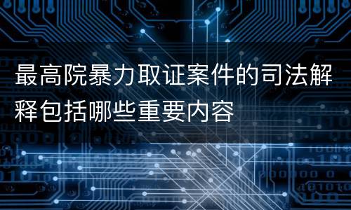 最高院暴力取证案件的司法解释包括哪些重要内容