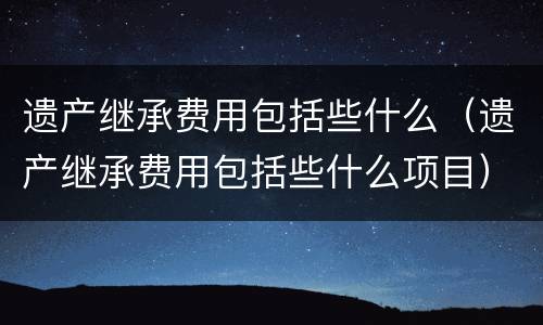 遗产继承费用包括些什么（遗产继承费用包括些什么项目）