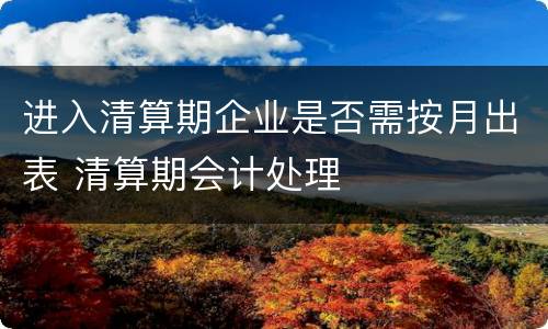 进入清算期企业是否需按月出表 清算期会计处理