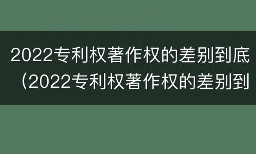 2022专利权著作权的差别到底（2022专利权著作权的差别到底有多大）