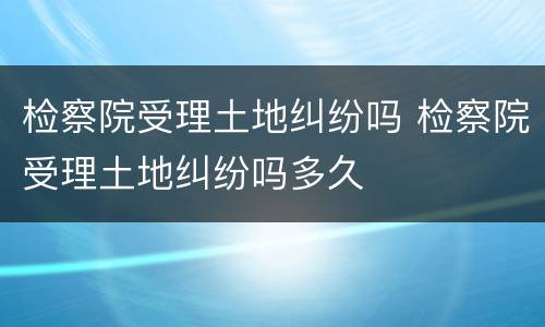 检察院受理土地纠纷吗 检察院受理土地纠纷吗多久