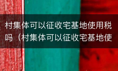 村集体可以征收宅基地使用税吗（村集体可以征收宅基地使用税吗合法吗）