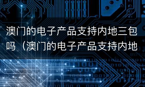 澳门的电子产品支持内地三包吗（澳门的电子产品支持内地三包吗是真的吗）