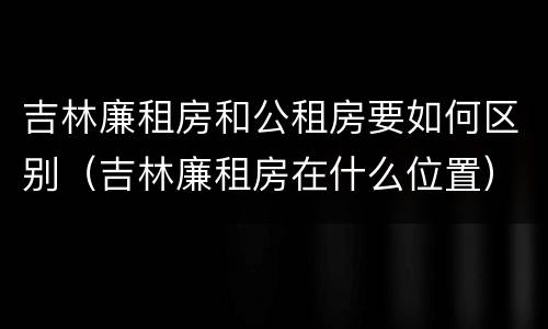 吉林廉租房和公租房要如何区别（吉林廉租房在什么位置）