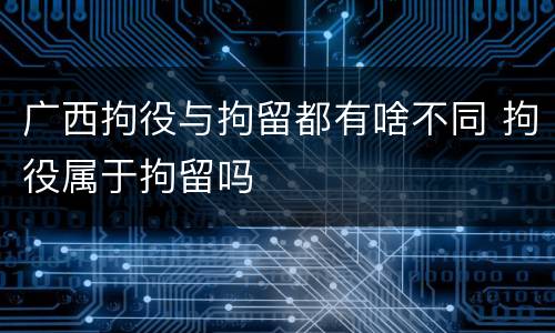 广西拘役与拘留都有啥不同 拘役属于拘留吗