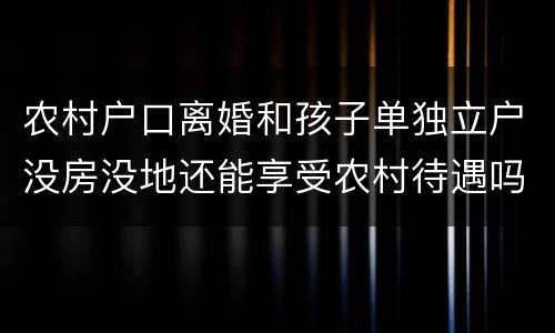 农村户口离婚和孩子单独立户没房没地还能享受农村待遇吗