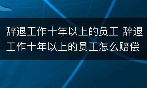 辞退工作十年以上的员工 辞退工作十年以上的员工怎么赔偿