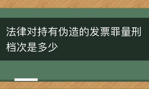 法律对持有伪造的发票罪量刑档次是多少