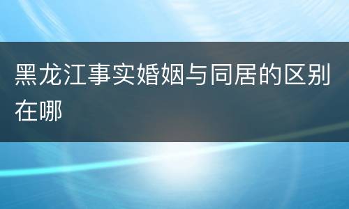 黑龙江事实婚姻与同居的区别在哪