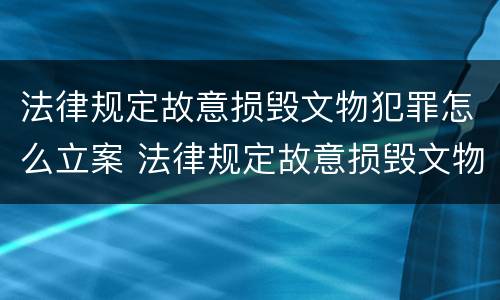 法律规定故意损毁文物犯罪怎么立案 法律规定故意损毁文物犯罪怎么立案处理