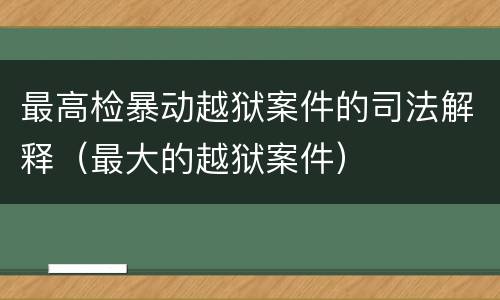 最高检暴动越狱案件的司法解释（最大的越狱案件）