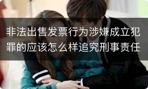 非法出售发票行为涉嫌成立犯罪的应该怎么样追究刑事责任