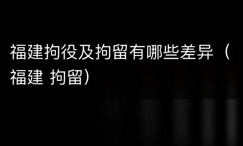 福建拘役及拘留有哪些差异（福建 拘留）