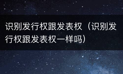 识别发行权跟发表权（识别发行权跟发表权一样吗）