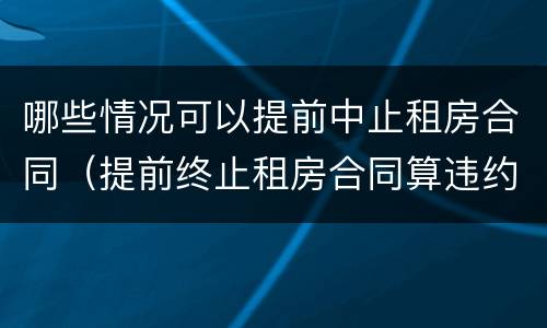 哪些情况可以提前中止租房合同（提前终止租房合同算违约么）