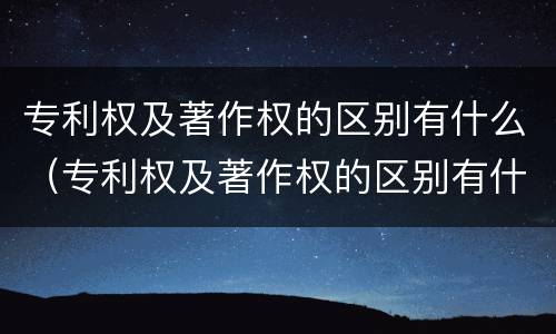 专利权及著作权的区别有什么（专利权及著作权的区别有什么作用）