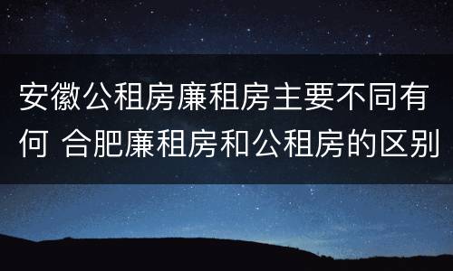 安徽公租房廉租房主要不同有何 合肥廉租房和公租房的区别
