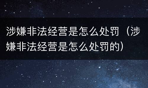 涉嫌非法经营是怎么处罚（涉嫌非法经营是怎么处罚的）