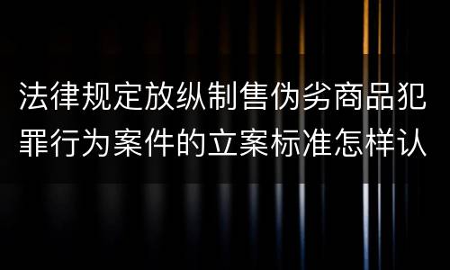 法律规定放纵制售伪劣商品犯罪行为案件的立案标准怎样认定