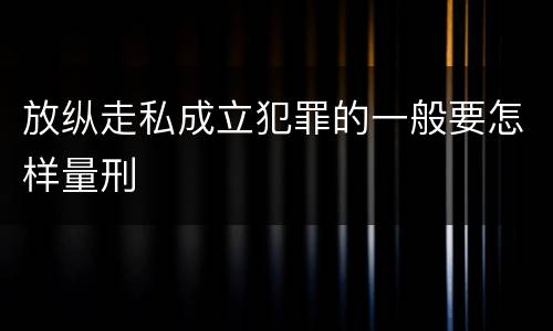 放纵走私成立犯罪的一般要怎样量刑
