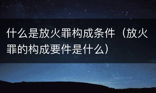 什么是放火罪构成条件（放火罪的构成要件是什么）