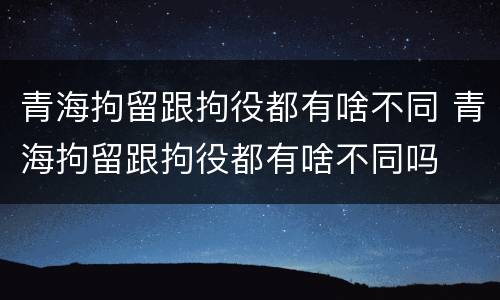 青海拘留跟拘役都有啥不同 青海拘留跟拘役都有啥不同吗