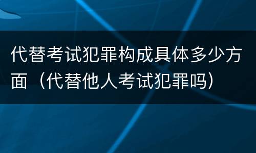 代替考试犯罪构成具体多少方面（代替他人考试犯罪吗）