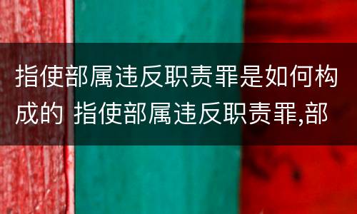 指使部属违反职责罪是如何构成的 指使部属违反职责罪,部属承担什么责任