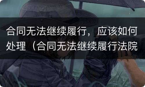 合同无法继续履行，应该如何处理（合同无法继续履行法院怎么处理）