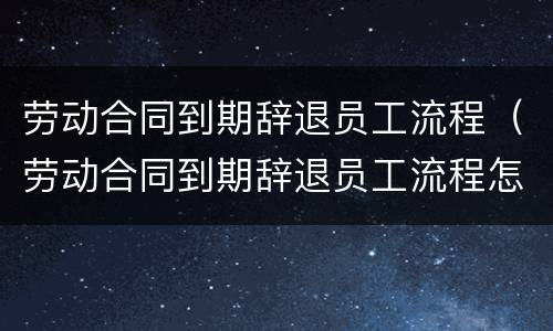 劳动合同到期辞退员工流程（劳动合同到期辞退员工流程怎么写）