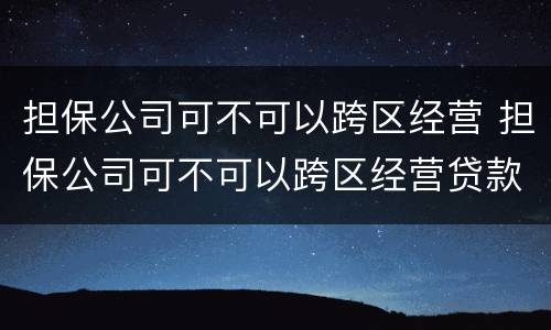 担保公司可不可以跨区经营 担保公司可不可以跨区经营贷款