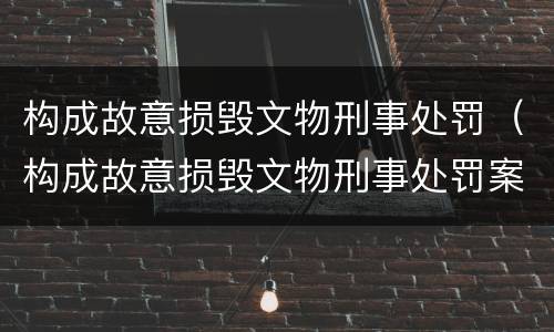构成故意损毁文物刑事处罚（构成故意损毁文物刑事处罚案例）