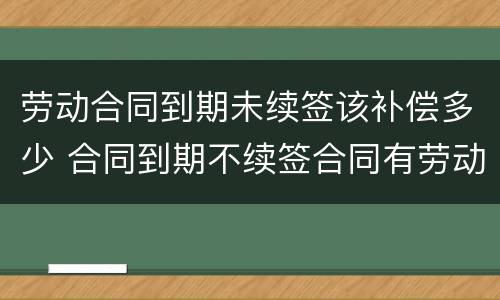 劳动合同到期未续签该补偿多少 合同到期不续签合同有劳动补偿没
