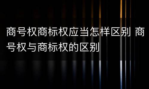 商号权商标权应当怎样区别 商号权与商标权的区别