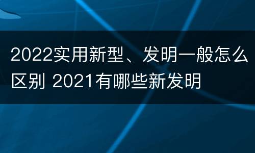 2022实用新型、发明一般怎么区别 2021有哪些新发明