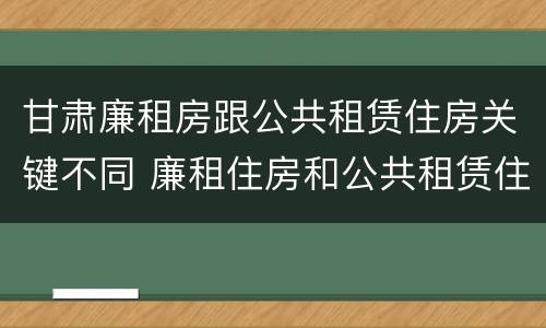 甘肃廉租房跟公共租赁住房关键不同 廉租住房和公共租赁住房的区别