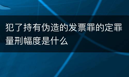 犯了持有伪造的发票罪的定罪量刑幅度是什么