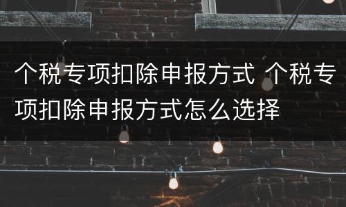 个税专项扣除申报方式 个税专项扣除申报方式怎么选择