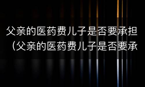 父亲的医药费儿子是否要承担（父亲的医药费儿子是否要承担责任）