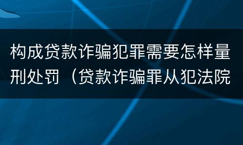 构成贷款诈骗犯罪需要怎样量刑处罚（贷款诈骗罪从犯法院怎么量刑）