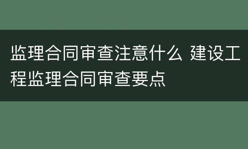 监理合同审查注意什么 建设工程监理合同审查要点