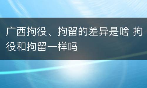 广西拘役、拘留的差异是啥 拘役和拘留一样吗