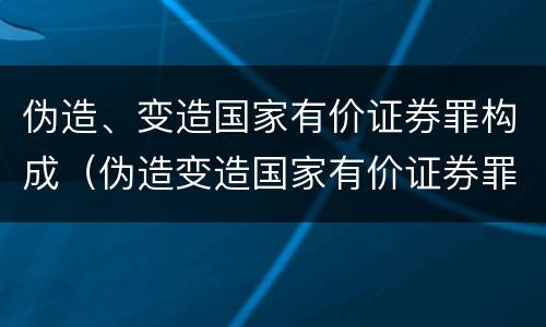 伪造、变造国家有价证券罪构成（伪造变造国家有价证券罪是行为犯吗）
