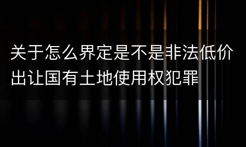 关于怎么界定是不是非法低价出让国有土地使用权犯罪