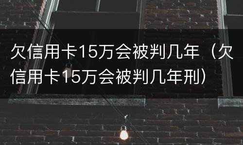 欠信用卡15万会被判几年（欠信用卡15万会被判几年刑）