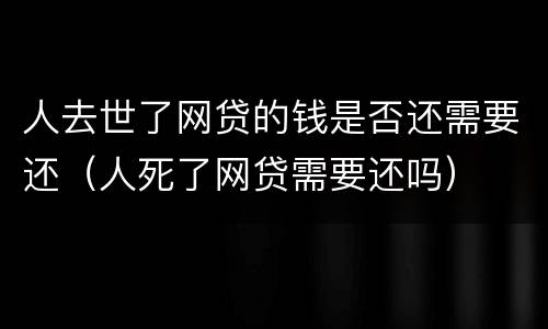 人去世了网贷的钱是否还需要还（人死了网贷需要还吗）