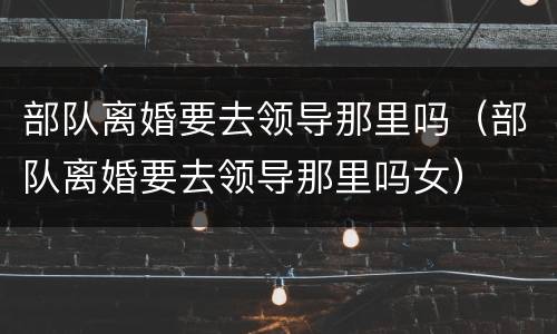 部队离婚要去领导那里吗（部队离婚要去领导那里吗女）