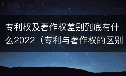 专利权及著作权差别到底有什么2022（专利与著作权的区别）