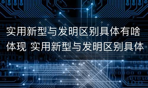 实用新型与发明区别具体有啥体现 实用新型与发明区别具体有啥体现呢